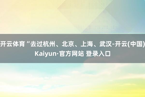开云体育“去过杭州、北京、上海、武汉-开云(中国)Kaiyun·官方网站 登录入口