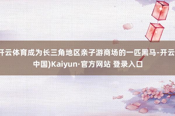 开云体育成为长三角地区亲子游商场的一匹黑马-开云(中国)Kaiyun·官方网站 登录入口