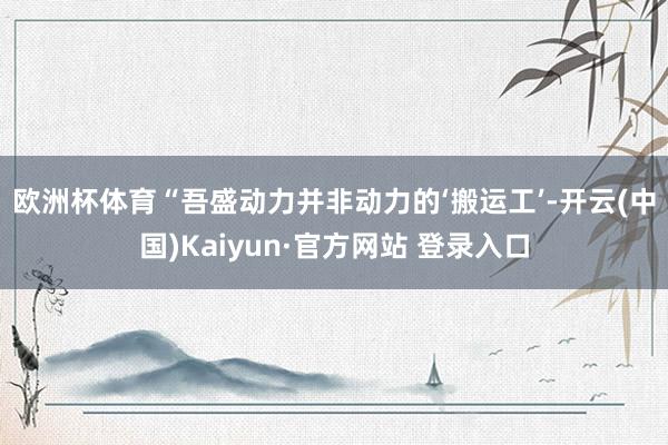 欧洲杯体育　　“吾盛动力并非动力的‘搬运工’-开云(中国)Kaiyun·官方网站 登录入口