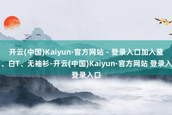 开云(中国)Kaiyun·官方网站 - 登录入口加入蓝裙、白T、无袖衫-开云(中国)Kaiyun·官方网站 登录入口