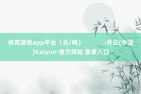 体育游戏app平台（元/吨）            -开云(中国)Kaiyun·官方网站 登录入口
