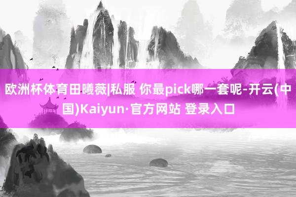 欧洲杯体育田曦薇|私服 你最pick哪一套呢-开云(中国)Kaiyun·官方网站 登录入口
