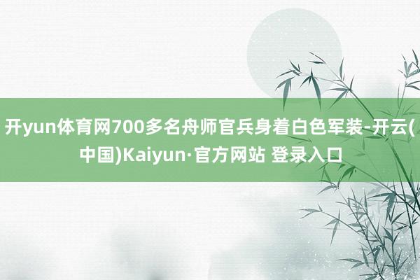 开yun体育网700多名舟师官兵身着白色军装-开云(中国)Kaiyun·官方网站 登录入口
