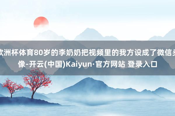 欧洲杯体育80岁的李奶奶把视频里的我方设成了微信头像-开云(中国)Kaiyun·官方网站 登录入口
