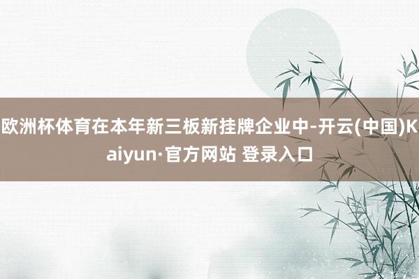 欧洲杯体育在本年新三板新挂牌企业中-开云(中国)Kaiyun·官方网站 登录入口