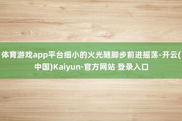 体育游戏app平台细小的火光随脚步前进摇荡-开云(中国)Kaiyun·官方网站 登录入口