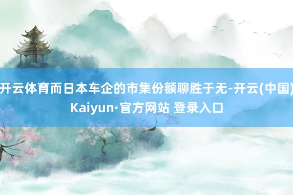 开云体育而日本车企的市集份额聊胜于无-开云(中国)Kaiyun·官方网站 登录入口