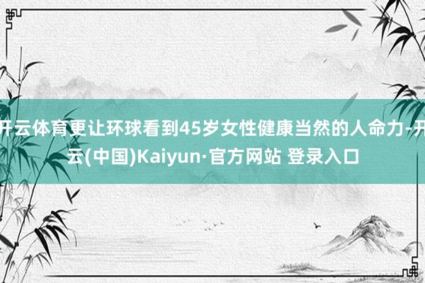 开云体育更让环球看到45岁女性健康当然的人命力-开云(中国)Kaiyun·官方网站 登录入口