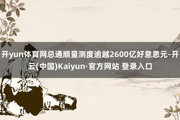 开yun体育网总通顺量测度逾越2600亿好意思元-开云(中国)Kaiyun·官方网站 登录入口