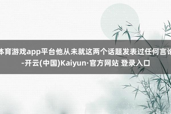 体育游戏app平台他从未就这两个话题发表过任何言论-开云(中国)Kaiyun·官方网站 登录入口