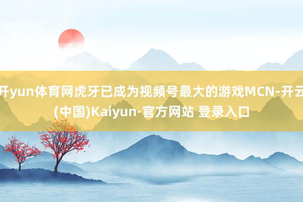 开yun体育网虎牙已成为视频号最大的游戏MCN-开云(中国)Kaiyun·官方网站 登录入口
