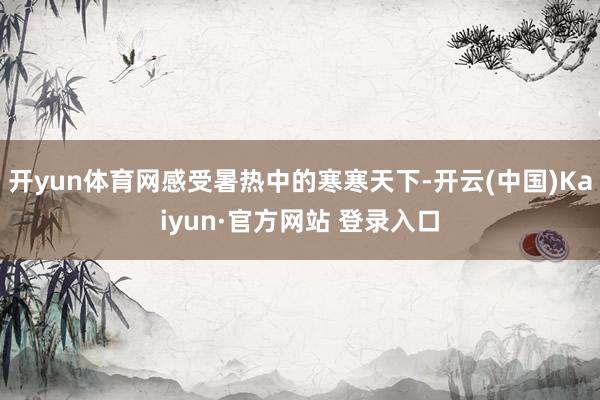 开yun体育网感受暑热中的寒寒天下-开云(中国)Kaiyun·官方网站 登录入口