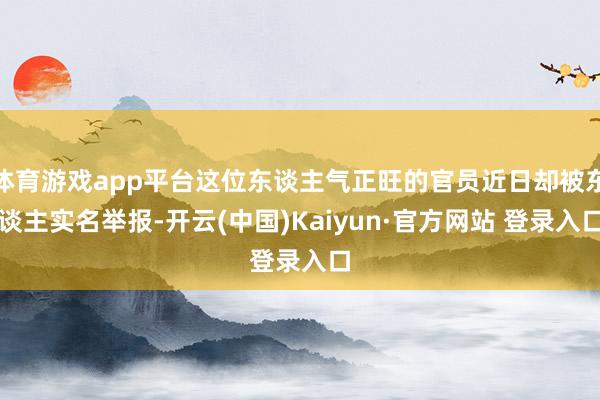 体育游戏app平台这位东谈主气正旺的官员近日却被东谈主实名举报-开云(中国)Kaiyun·官方网站 登录入口