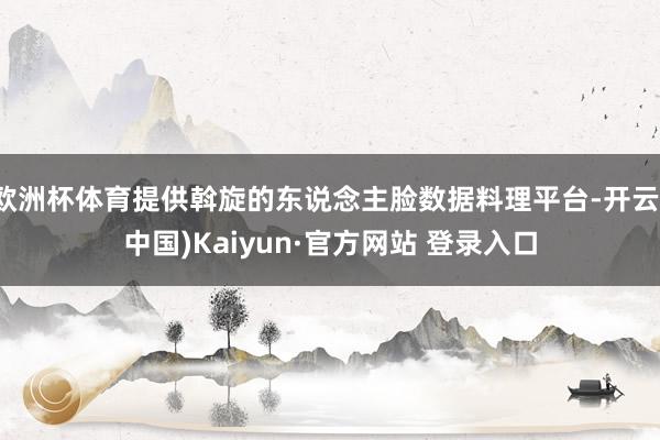 欧洲杯体育提供斡旋的东说念主脸数据料理平台-开云(中国)Kaiyun·官方网站 登录入口