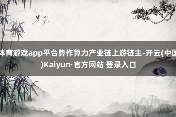 体育游戏app平台算作算力产业链上游链主-开云(中国)Kaiyun·官方网站 登录入口