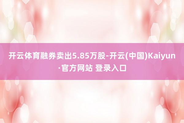 开云体育融券卖出5.85万股-开云(中国)Kaiyun·官方网站 登录入口