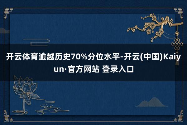 开云体育逾越历史70%分位水平-开云(中国)Kaiyun·官方网站 登录入口