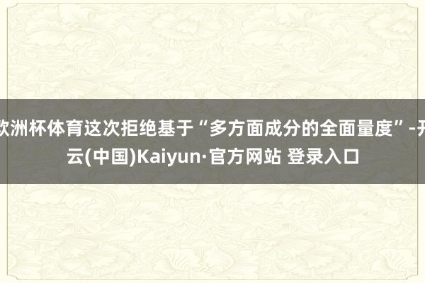 欧洲杯体育这次拒绝基于“多方面成分的全面量度”-开云(中国)Kaiyun·官方网站 登录入口