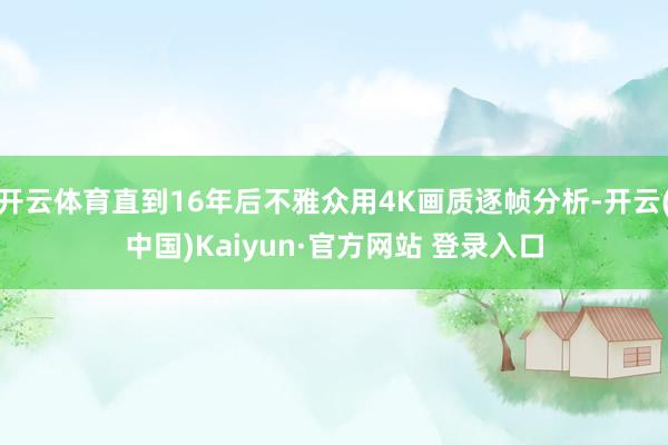 开云体育直到16年后不雅众用4K画质逐帧分析-开云(中国)Kaiyun·官方网站 登录入口