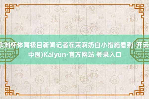 欧洲杯体育极目新闻记者在茉莉奶白小措施看到-开云(中国)Kaiyun·官方网站 登录入口