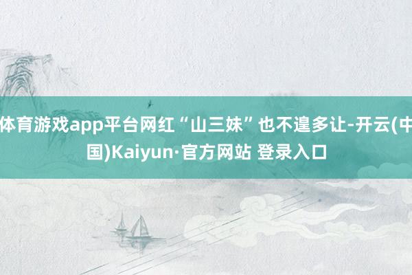 体育游戏app平台网红“山三妹”也不遑多让-开云(中国)Kaiyun·官方网站 登录入口