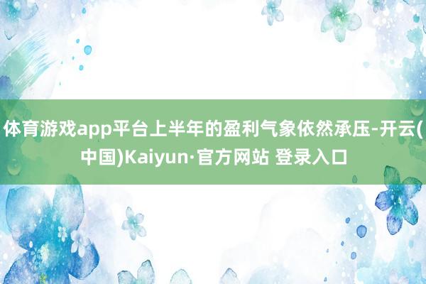 体育游戏app平台上半年的盈利气象依然承压-开云(中国)Kaiyun·官方网站 登录入口