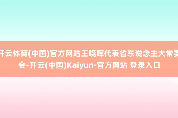 开云体育(中国)官方网站王晓晖代表省东说念主大常委会-开云(中国)Kaiyun·官方网站 登录入口