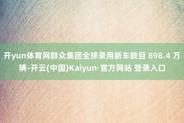 开yun体育网群众集团全球录用新车数目 898.4 万辆-开云(中国)Kaiyun·官方网站 登录入口