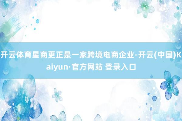 开云体育星商更正是一家跨境电商企业-开云(中国)Kaiyun·官方网站 登录入口