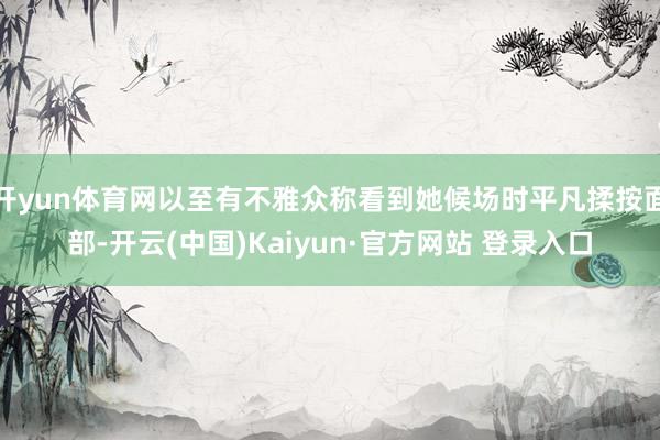开yun体育网以至有不雅众称看到她候场时平凡揉按面部-开云(中国)Kaiyun·官方网站 登录入口