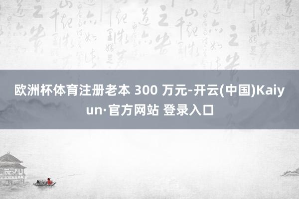 欧洲杯体育注册老本 300 万元-开云(中国)Kaiyun·官方网站 登录入口