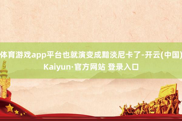 体育游戏app平台也就演变成黯淡尼卡了-开云(中国)Kaiyun·官方网站 登录入口
