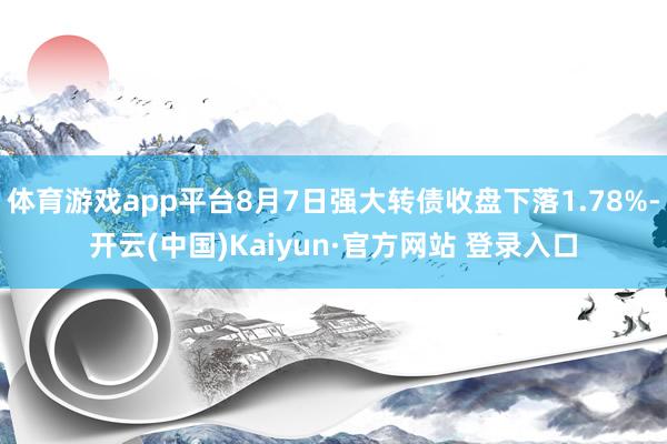 体育游戏app平台8月7日强大转债收盘下落1.78%-开云(中国)Kaiyun·官方网站 登录入口