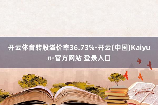 开云体育转股溢价率36.73%-开云(中国)Kaiyun·官方网站 登录入口