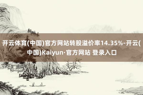 开云体育(中国)官方网站转股溢价率14.35%-开云(中国)Kaiyun·官方网站 登录入口