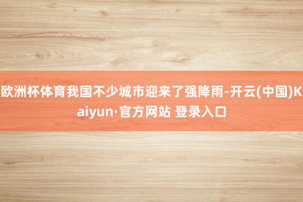 欧洲杯体育我国不少城市迎来了强降雨-开云(中国)Kaiyun·官方网站 登录入口