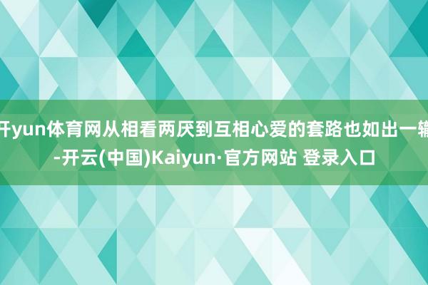 开yun体育网从相看两厌到互相心爱的套路也如出一辙-开云(中国)Kaiyun·官方网站 登录入口