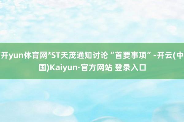 开yun体育网*ST天茂通知讨论“首要事项”-开云(中国)Kaiyun·官方网站 登录入口