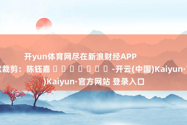 开yun体育网尽在新浪财经APP            						包袱裁剪：陈钰嘉 							-开云(中国)Kaiyun·官方网站 登录入口