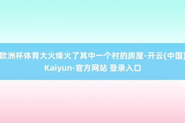 欧洲杯体育大火烽火了其中一个村的房屋-开云(中国)Kaiyun·官方网站 登录入口