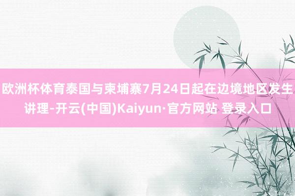 欧洲杯体育　　泰国与柬埔寨7月24日起在边境地区发生讲理-开云(中国)Kaiyun·官方网站 登录入口