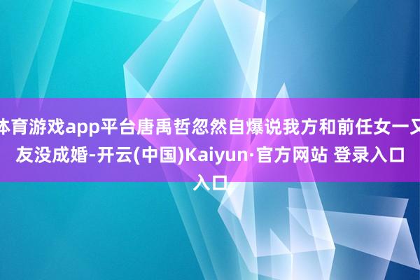 体育游戏app平台唐禹哲忽然自爆说我方和前任女一又友没成婚-开云(中国)Kaiyun·官方网站 登录入口