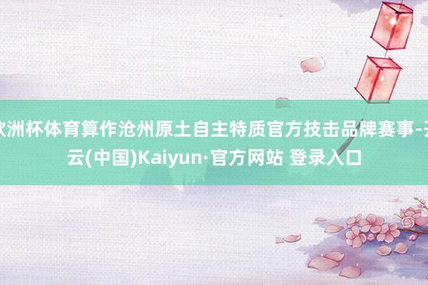 欧洲杯体育算作沧州原土自主特质官方技击品牌赛事-开云(中国)Kaiyun·官方网站 登录入口