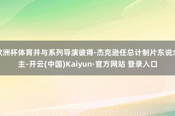 欧洲杯体育并与系列导演彼得·杰克逊任总计制片东说念主-开云(中国)Kaiyun·官方网站 登录入口