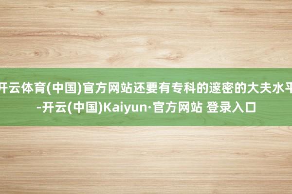 开云体育(中国)官方网站还要有专科的邃密的大夫水平-开云(中国)Kaiyun·官方网站 登录入口