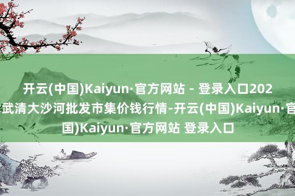 开云(中国)Kaiyun·官方网站 - 登录入口2025年8月16日天津武清大沙河批发市集价钱行情-开云(中国)Kaiyun·官方网站 登录入口