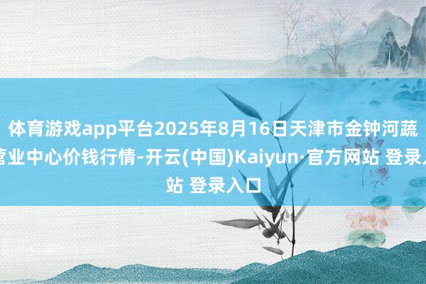 体育游戏app平台2025年8月16日天津市金钟河蔬菜营业中心价钱行情-开云(中国)Kaiyun·官方网站 登录入口