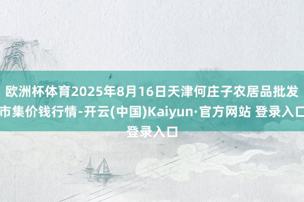 欧洲杯体育2025年8月16日天津何庄子农居品批发市集价钱行情-开云(中国)Kaiyun·官方网站 登录入口