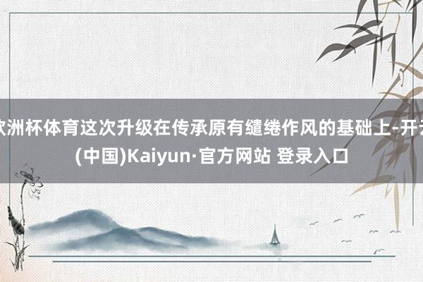 欧洲杯体育这次升级在传承原有缱绻作风的基础上-开云(中国)Kaiyun·官方网站 登录入口