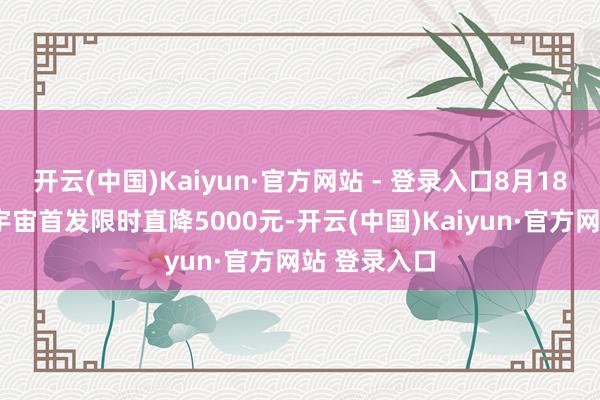 开云(中国)Kaiyun·官方网站 - 登录入口8月18日至8月底宇宙首发限时直降5000元-开云(中国)Kaiyun·官方网站 登录入口